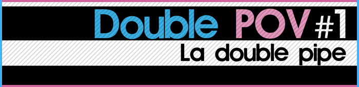 Double POV : La double pipe